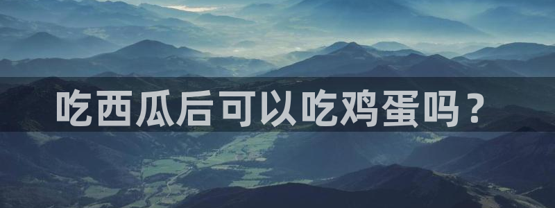51热门大瓜今日吃瓜：吃西瓜后可以吃鸡蛋吗？