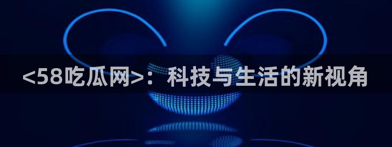 51吃瓜 张津瑜：<58吃瓜网>：科技与生活的新视角