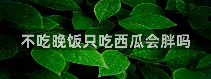 风静言我在年代文里吃瓜看戏：不吃晚饭只吃西瓜会胖吗